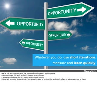 Whatever you do, use short iterations,
measure and learn quickly.
- we’re still working out what the impact of smartphones is going to be
- by the time we do, we’ll probably be past smartphones
-> so get good at reacting to change, and moving quickly
- there will be many opportunities, but you will need to be learning and moving fast to take advantage of them.

 