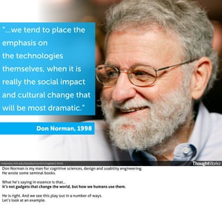 “...we tend to place the
emphasis on
the technologies
themselves, when it is
really the social impact
and cultural change that
will be most dramatic.”
Don Norman, 1998

mitpress.mit.edu/books/norvh/chapter1.html

Don Norman is my man for cognitive sciences, design and usability engineering.
He wrote some seminal books.
What he’s saying in essence is that...
it’s not gadgets that change the world, but how we humans use them.
He is right. And we see this play out in a number of ways.
Let’s look at an example.

 