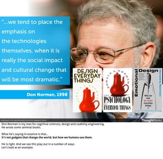 “...we tend to place the
emphasis on
the technologies
themselves, when it is
really the social impact
and cultural change that
will be most dramatic.”
Don Norman, 1998

mitpress.mit.edu/books/norvh/chapter1.html

Don Norman is my man for cognitive sciences, design and usability engineering.
He wrote some seminal books.
What he’s saying in essence is that...
it’s not gadgets that change the world, but how we humans use them.
He is right. And we see this play out in a number of ways.
Let’s look at an example.

 
