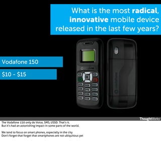 What is the most radical,
innovative mobile device
released in the last few years?

Vodafone 150
$10 - $15

The Vodafone 150 only do Voice, SMS, USSD. That’s it.
But it’s had an astonishing impact in some parts of the world.
We tend to focus on smart phones, especially in the city
Don’t forget that forget that smartphones are not ubiquitous yet

 