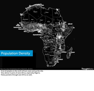 Population Density

http://na.unep.net/globalpop/africa/Appendix_6e.html

A lot of people on the north african coast and up the nile.
Very dense in parts of west Africa, especially Nigeria.
Heavy pockets through east Africa as well.

 