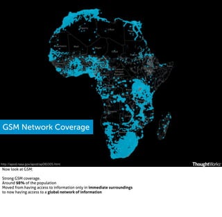 GSM Network Coverage

http://apod.nasa.gov/apod/ap081005.html

Now look at GSM:
Strong GSM coverage.
Around 98% of the population
Moved from having access to information only in immediate surroundings
to now having access to a global network of information

 