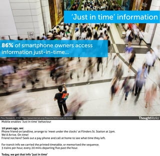 ‘Just in time’ information

86% of smartphone owners access
information just-in-time...

Pew Research, 2012. http://pewinternet.org/Reports/2012/Just-in-time/

Mobile enables ‘Just in time’ behaviour
10 years ago, we:
Phone friend on landline, arrange to ‘meet under the clocks’ at Flinders St. Station at 2pm.
We’d Arrive. On time!
Friend not here? Seek out a pay phone and call at home to see what time they left.
For transit info we carried the printed timetable, or memorised the sequence.
3 trains per hour, every 20 mins departing ﬁve past the hour.
Today, we get that info ‘just in time’

 