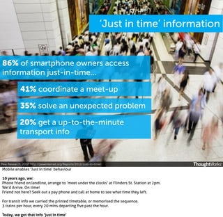 ‘Just in time’ information

86% of smartphone owners access
information just-in-time...
41% coordinate a meet-up
35% solve an unexpected problem
20% get a up-to-the-minute
transport info

Pew Research, 2012. http://pewinternet.org/Reports/2012/Just-in-time/

Mobile enables ‘Just in time’ behaviour
10 years ago, we:
Phone friend on landline, arrange to ‘meet under the clocks’ at Flinders St. Station at 2pm.
We’d Arrive. On time!
Friend not here? Seek out a pay phone and call at home to see what time they left.
For transit info we carried the printed timetable, or memorised the sequence.
3 trains per hour, every 20 mins departing ﬁve past the hour.
Today, we get that info ‘just in time’

 