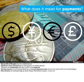 What does it mean for payments?

http://www.ﬂickr.com/photos/martinhoward/2709364519

About 50% of IB logins are on a mobile device
Signiﬁcant value-transactions are taking place via mobile devices
Customer are comfortable with this, and it’s now expected
old slow movers are innovating: Banks are running m-payments trials all over the world, with lots of technologies
New entrants are shaking things up: Bank Simple, Movenbank, Square... and so on.

 
