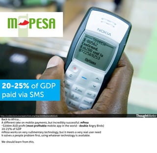 20-25% of GDP
paid via SMS
http://collections.europarchive.org/tna/20081202180014/

Back to Africa...
A diﬀerent take on mobile payments, but incredibly successful: mPesa
~$200m AUD proﬁt (most proﬁtable mobile app in the world - double Angry Birds)
20-25% of GDP
mPesa works on very rudimentary technology, but it meets a very real user need
It solves a people problem ﬁrst, using whatever technology is available.
We should learn from this.

 