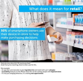 What does it mean for retail?

50% of smartphone owners use
their device in-store to help
make purchasing decisions

Have you ever done this? Of course you have.
Aside from price matching, there’re other uses for this.
One example:
- An app that scans barcodes to give ingredient list and match with user’s allergies
- accessibility features on the iPhone mean this can be used by people with impaired vision
- it’s not just changing behaviour, it’s creating new opportunities

 
