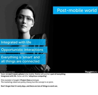 Post-mobile world

Integrated with life
Opportunistic interactions
Everything is ‘smart’ and
all things are connected
http://g.co/projectglass

Soon, we won’t need a phone to be mobile. Mobile will just be a part of everything.
Integrated with life. Some call this ‘ubiquitous computing’.
One example is Google’s Project Glass prototype.
The marketing videos are pretty cheesy, but the concept is on point.
Don’t forget that it’s early days, and there are lots of things to work out.

 