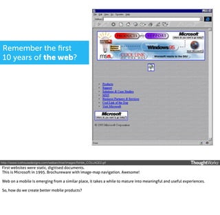 Remember the ﬁrst
10 years of the web?

http://www.icehousedesigns.com/webarchive/images/ﬂshbk_COLLAGE2.gif

First websites were static, digitised documents.
This is Microsoft in 1995. Brochureware with image-map navigation. Awesome!
Web on a mobile is emerging from a similar place, it takes a while to mature into meaningful and useful experiences.
So, how do we create better mobile products?

 