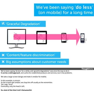 We’ve been saying ‘do less’
(on mobile) for a long time
‘Graceful Degradation’

‘Content/feature discrimination’
Big assumptions about customer needs
We’ve been saying ‘do less’ for a while, and ‘graceful degradation’ was once the way to do it.
It can be a valid approach, and useful for established products and services, but it has problems.
We take a large-screen design and make it smaller for mobile.
In this example, a unicorn.
As the screens get smaller, we chop bits oﬀ usually at the extremities.
Tail. Legs. Torso.
Eventually, only the head is left.
So, most of the time it ain’t that graceful.

 