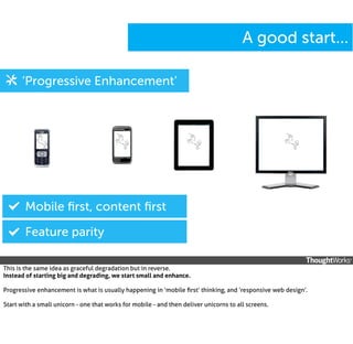 A good start...
‘Progressive Enhancement’

Mobile ﬁrst, content ﬁrst
Feature parity
This is the same idea as graceful degradation but in reverse.
Instead of starting big and degrading, we start small and enhance.
Progressive enhancement is what is usually happening in ‘mobile ﬁrst’ thinking, and ‘responsive web design’.
Start with a small unicorn - one that works for mobile - and then deliver unicorns to all screens.

 