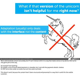 What if that version of the unicorn
isn’t helpful for me right now?

Adaptation (usually) only deals
with the interface not the content

http://commons.wikimedia.org/wiki/File:Jednoro%C5%BCec.svg

We’ve delivered the unicorn accurately, but if I can’t interact with it in a way that makes sense on my device, then we’ve
only gone part of the way.
An example from banking:
On mobile, a list of future-dated payments is viewable, but I cant edit the payments details. Useless.
Or PDF forms that render to screen, but can’t be used or printed.
This doesn’t work, because the content hasn’t been structured and presented in a way that is useful for the mobile
customer.

 