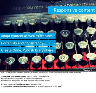 Responsive content

Adapt content as well as features
Portability and consistency
Create Once, Publish Everywhere

http://www.ﬂickr.com/photos/tomazstolfa/4845875443/

How can we provide diﬀerent versions of content and features that are most appropriate for each device?
Create once, publish everywhere (COPE). Easier said than done.
Requires a strategic approach to content management.
What content is required... on what devices... and in what format?
Are your content and marketing teams ready for this?
Is your content management system capable of structuring content in this way?

 