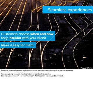 Seamless experiences

Customers choose when and how
they interact with your brand
Make it easy for them

Awesome, now you have appropriate content and features rendered properly across many devices.
Keep everything connected and transition as seamlessly as possible
Because customers don’t see your ‘channels’ - All they see is a brand, and their needs

 
