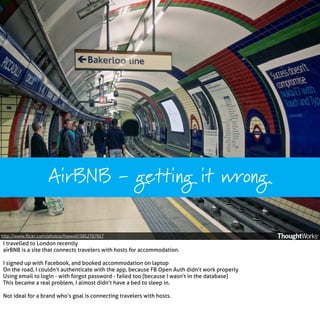 AirBNB - getting it wrong.
http://www.ﬂickr.com/photos/thewolf/5812767917

I travelled to London recently
airBNB is a site that connects travelers with hosts for accommodation.
I signed up with Facebook, and booked accommodation on laptop
On the road, I couldn’t authenticate with the app, because FB Open Auth didn’t work properly
Using email to login - with forgot password - failed too (because I wasn’t in the database)
This became a real problem, I almost didn’t have a bed to sleep in.
Not ideal for a brand who’s goal is connecting travelers with hosts.

 