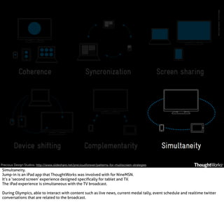 Precious Design Studios. http://www.slideshare.net/preciousforever/patterns-for-multiscreen-strategies

Simultaneity.
Jump-in is an iPad app that ThoughtWorks was involved with for NineMSN.
It’s a ‘second screen’ experience designed speciﬁcally for tablet and TV.
The iPad experience is simultaneous with the TV broadcast.
During Olympics, able to interact with content such as live news, current medal tally, event schedule and realtime twitter
conversations that are related to the broadcast.

 