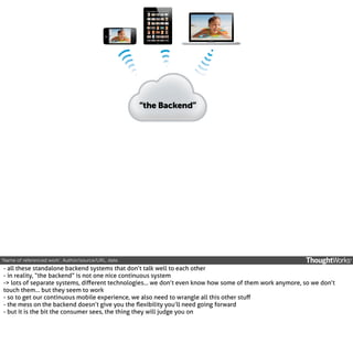 ‘Name of referenced work’, Author/source/URL, date.

- all these standalone backend systems that don’t talk well to each other
- in reality, “the backend” is not one nice continuous system
-> lots of separate systems, diﬀerent technologies... we don’t even know how some of them work anymore, so we don’t
touch them... but they seem to work
- so to get our continuous mobile experience, we also need to wrangle all this other stuﬀ
- the mess on the backend doesn’t give you the ﬂexibility you’ll need going forward
- but it is the bit the consumer sees, the thing they will judge you on

 