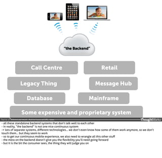 Call Centre
Legacy Thing
Database

Retail
Message Hub
Mainframe

Some expensive and proprietary system
‘Name of referenced work’, Author/source/URL, date.

- all these standalone backend systems that don’t talk well to each other
- in reality, “the backend” is not one nice continuous system
-> lots of separate systems, diﬀerent technologies... we don’t even know how some of them work anymore, so we don’t
touch them... but they seem to work
- so to get our continuous mobile experience, we also need to wrangle all this other stuﬀ
- the mess on the backend doesn’t give you the ﬂexibility you’ll need going forward
- but it is the bit the consumer sees, the thing they will judge you on

 