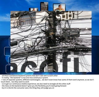 Call Centre
Legacy Thing
Database

Retail
Message Hub
Mainframe

Some expensive and proprietary system
‘Name of referenced work’, Author/source/URL, date.

- all these standalone backend systems that don’t talk well to each other
- in reality, “the backend” is not one nice continuous system
-> lots of separate systems, diﬀerent technologies... we don’t even know how some of them work anymore, so we don’t
touch them... but they seem to work
- so to get our continuous mobile experience, we also need to wrangle all this other stuﬀ
- the mess on the backend doesn’t give you the ﬂexibility you’ll need going forward
- but it is the bit the consumer sees, the thing they will judge you on

 