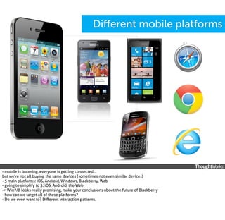 Diﬀerent mobile platforms

- mobile is booming, everyone is getting connected...
but we’re not all buying the same devices (sometimes not even similar devices)
- 5 main platforms: iOS, Android, Windows, Blackberry, Web
- going to simplify to 3: iOS, Android, the Web
-> Win7/8 looks really promising, make your conclusions about the future of Blackberry
- how can we target all of these platforms?
- Do we even want to? Diﬀerent interaction patterns.

 