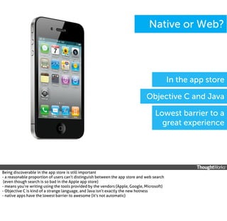 Native or Web?

In the app store
Objective C and Java
Lowest barrier to a
great experience

Being discoverable in the app store is still important
- a reasonable proportion of users can’t distinguish between the app store and web search
(even though search is so bad in the Apple app store)
- means you’re writing using the tools provided by the vendors (Apple, Google, Microsoft)
- Objective C is kind of a strange language, and Java isn’t exactly the new hotness
- native apps have the lowest barrier to awesome (it’s not automatic)

 