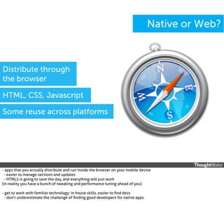 Native or Web?

Distribute through
the browser
HTML, CSS, Javascript
Some reuse across platforms

- apps that you actually distribute and run inside the browser on your mobile device
- easier to manage versions and updates
- HTML5 is going to save the day, and everything will just work
(in reality you have a bunch of tweaking and performance tuning ahead of you)
- get to work with familiar technology: in house skills, easier to ﬁnd devs
- don’t underestimate the challenge of ﬁnding good developers for native apps

 