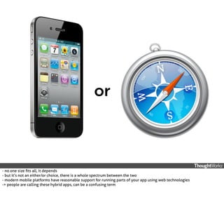 or

- no one size ﬁts all, it depends
- but it’s not an either/or choice, there is a whole spectrum between the two
- modern mobile platforms have reasonable support for running parts of your app using web technologies
-> people are calling these hybrid apps, can be a confusing term

 