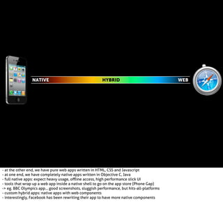 NATIVE

HYBRID

- at the other end, we have pure web apps written in HTML, CSS and Javascript
- at one end, we have completely native apps written in Objective C, Java
- full native apps: expect heavy usage, oﬄine access, high performance slick UI
- tools that wrap up a web app inside a native shell to go on the app store (Phone Gap)
-> eg. BBC Olympics app... good screenshots, sluggish performance, but hits-all-platforms
- custom hybrid apps: native apps with web components
- interestingly, Facebook has been rewriting their app to have more native components

WEB

 