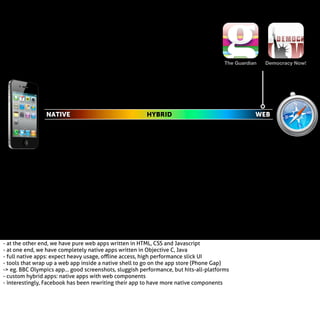 The Guardian

NATIVE

HYBRID

- at the other end, we have pure web apps written in HTML, CSS and Javascript
- at one end, we have completely native apps written in Objective C, Java
- full native apps: expect heavy usage, oﬄine access, high performance slick UI
- tools that wrap up a web app inside a native shell to go on the app store (Phone Gap)
-> eg. BBC Olympics app... good screenshots, sluggish performance, but hits-all-platforms
- custom hybrid apps: native apps with web components
- interestingly, Facebook has been rewriting their app to have more native components

Democracy Now!

WEB

 