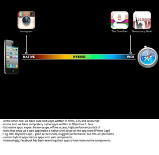 Instagram

NATIVE

The Guardian

HYBRID

- at the other end, we have pure web apps written in HTML, CSS and Javascript
- at one end, we have completely native apps written in Objective C, Java
- full native apps: expect heavy usage, oﬄine access, high performance slick UI
- tools that wrap up a web app inside a native shell to go on the app store (Phone Gap)
-> eg. BBC Olympics app... good screenshots, sluggish performance, but hits-all-platforms
- custom hybrid apps: native apps with web components
- interestingly, Facebook has been rewriting their app to have more native components

Democracy Now!

WEB

 