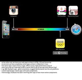 Instagram

NATIVE

The Guardian

HYBRID

Democracy Now!

WEB

BBC Olympics
using

- at the other end, we have pure web apps written in HTML, CSS and Javascript
- at one end, we have completely native apps written in Objective C, Java
- full native apps: expect heavy usage, oﬄine access, high performance slick UI
- tools that wrap up a web app inside a native shell to go on the app store (Phone Gap)
-> eg. BBC Olympics app... good screenshots, sluggish performance, but hits-all-platforms
- custom hybrid apps: native apps with web components
- interestingly, Facebook has been rewriting their app to have more native components

PhoneGap

 
