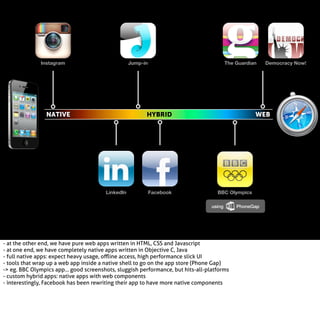 Instagram

Jump-in

NATIVE

The Guardian

HYBRID

LinkedIn

Facebook

Democracy Now!

WEB

BBC Olympics
using

- at the other end, we have pure web apps written in HTML, CSS and Javascript
- at one end, we have completely native apps written in Objective C, Java
- full native apps: expect heavy usage, oﬄine access, high performance slick UI
- tools that wrap up a web app inside a native shell to go on the app store (Phone Gap)
-> eg. BBC Olympics app... good screenshots, sluggish performance, but hits-all-platforms
- custom hybrid apps: native apps with web components
- interestingly, Facebook has been rewriting their app to have more native components

PhoneGap

 