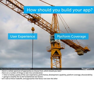 How should you build your app?

User Experience

Platform Coverage

http://www.ﬂickr.com/photos/raeallen/200891658

- there’s a whole spectrum of approaches to choose from, which should you take?
- there are a number of things to take into consideration:
-> time to market, quality of the user experience, performance, development capability, platform coverage, discoverability
-> going to simplify this to the fundamental two factors
- let’s look at these tradeoﬀs, and approaches that favour one over the other

 