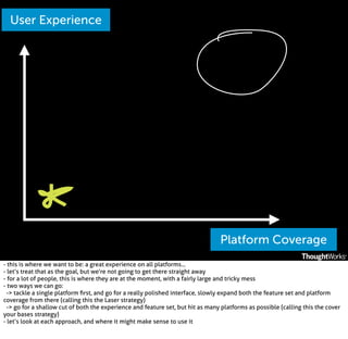 User Experience

Platform Coverage
- this is where we want to be: a great experience on all platforms...
- let’s treat that as the goal, but we’re not going to get there straight away
- for a lot of people, this is where they are at the moment, with a fairly large and tricky mess
- two ways we can go:
-> tackle a single platform ﬁrst, and go for a really polished interface, slowly expand both the feature set and platform
coverage from there (calling this the Laser strategy)
-> go for a shallow cut of both the experience and feature set, but hit as many platforms as possible (calling this the cover
your bases strategy)
- let’s look at each approach, and where it might make sense to use it

 