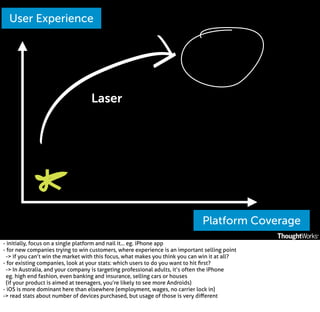 User Experience

Laser

Platform Coverage
- initially, focus on a single platform and nail it... eg. iPhone app
- for new companies trying to win customers, where experience is an important selling point
-> if you can’t win the market with this focus, what makes you think you can win it at all?
- for existing companies, look at your stats: which users to do you want to hit ﬁrst?
-> In Australia, and your company is targeting professional adults, it’s often the iPhone
eg. high end fashion, even banking and insurance, selling cars or houses
(if your product is aimed at teenagers, you’re likely to see more Androids)
- iOS is more dominant here than elsewhere (employment, wages, no carrier lock in)
-> read stats about number of devices purchased, but usage of those is very diﬀerent

 
