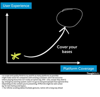 User Experience

Cover your
bases

Platform Coverage
- cut scope and quality ﬁnish to try and hit as many platforms as possible
- might make sense for companies with existing customers: don’t be exclusive
- where playing favourites isn’t really an option (eg. ATO - eTax, except they didn’t)
eg. emergency warning system: want it to go to everyone (people have ignored this)
- depending on the content you're presenting, HTML/CSS might be well suited
eg. for text markup and layout...
-> for inﬁnite scrolling tables/multiple gestures, native still a long way ahead

 