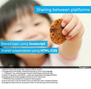 Sharing between platforms

Shared logic using Javascript
Shared presentation using HTML/CSS

- it doesn’t have to be Javascript, could use Mono and C#
-> Thoughtworks Tech Radar: treating Javascript as a ﬁrst class language
-> “it depends” eg. a banking app vs search and listing or directory app
- complex UI, gestures, animations... native eg. Hipstamatic/Instragram/iPhoto
- marking up content (text/images) without a lot of interaction
-> HTML/CSS have evolved for exactly for that purpose
- reuse at all costs is not the answer, focus on what the user is trying to achieve
- be pragmatic about how to reuse parts where it will save you time and money

 