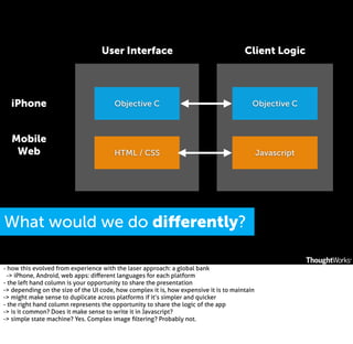 User Interface

Client Logic

iPhone

Objective C

Objective C

Mobile
Web

HTML / CSS

Javascript

What would we do diﬀerently?
- how this evolved from experience with the laser approach: a global bank
-> iPhone, Android, web apps: diﬀerent languages for each platform
- the left hand column is your opportunity to share the presentation
-> depending on the size of the UI code, how complex it is, how expensive it is to maintain
-> might make sense to duplicate across platforms if it’s simpler and quicker
- the right hand column represents the opportunity to share the logic of the app
-> is it common? Does it make sense to write it in Javascript?
-> simple state machine? Yes. Complex image ﬁltering? Probably not.

 
