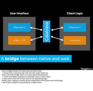 Objective C

HTML / CSS

Client Logic

Calatrava

User Interface

Objective C

A bridge between native and web
- want a bridge between the Javascript and native code
-> knows how to call javascript code, and also to get values out
- other side of the bridge allows us to pass data to be presented
-> choice of whether to present it using web views or native views
-> pass actions from the UI back down to the appropriate logic
* ﬁnally, need a registry to match up the components of the system with technology
-> we’ve been using this successfully for a major airline

Javascript

 