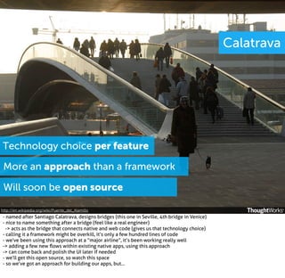 Calatrava

Technology choice per feature
More an approach than a framework
Will soon be open source
http://en.wikipedia.org/wiki/Puente_del_Alamillo

- named after Santiago Calatrava, designs bridges (this one in Seville, 4th bridge in Venice)
- nice to name something after a bridge (feel like a real engineer)
-> acts as the bridge that connects native and web code (gives us that technology choice)
- calling it a framework might be overkill, it’s only a few hundred lines of code
- we’ve been using this approach at a “major airline”, it’s been working really well
-> adding a few new ﬂows within existing native apps, using this approach
-> can come back and polish the UI later if needed
- we’ll get this open source, so watch this space
- so we’ve got an approach for building our apps, but...

 