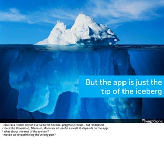 But the app is just the
tip of the iceberg

- calatrava is best option I’ve seen for ﬂexible, pragmatic reuse... but I’m biased
- tools like PhoneGap, Titanium, Mono are all useful as well, it depends on the app
* what about the rest of the system?
- maybe we’re optimising the wrong part?

 
