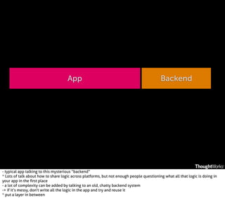 App

Backend

- typical app talking to this mysterious “backend”
* Lots of talk about how to share logic across platforms, but not enough people questioning what all that logic is doing in
your app in the ﬁrst place
- a lot of complexity can be added by talking to an old, chatty backend system
-> if it’s messy, don’t write all the logic in the app and try and reuse it
* put a layer in between

 