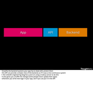 App

API

- Simplify the backend systems your app has to deal with, protect them
- this API can provide a simple view of the backend, as if it was a nice continuous system
-> the LinkedIn engineering blog has a post on using a node.js server to do this
- it also gives you a buﬀer for change (some people never update their apps)
- whenever you write new logic in your app, see if you can put it in the API

Backend

 