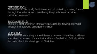 FORWARD PASS:
The early start and early finish times are calculated by moving forward
through the network and considering the predecessor activities
Considers maximum
BACKWARD PASS:
The latest start and finish times are calculated by moving backward
through the network. Considers minimum
SLACK TIME:
Slack time for an activity is the difference between its earliest and latest
start time or between the earliest and latest finish time. Critical path is
the path of activities having zero Slack time.
 