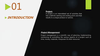  Project
01
 INTRODUCTION
Project:
A project is an interrelated set of activities that
has a definite starting and ending point and that
results in a unique product or service.
Project Management:
Project management is a scientific way of planning, implementing,
monitoring & controlling the various aspects of a project such as
time, money, materials, manpower & other resources.
 