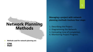 5
Network Planning
Methods
 Methods used for network planning are:
• CPM
• PERT
Managing a project with network
planning methods involves four steps:
1. Describing the Project.
2. Diagramming the Network.
3. Estimating time of completion.
4. Monitoring Project Progress.
 