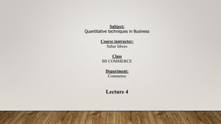 1
Subject:
Quantitative techniques in Business
Course instructor:
Sahar Idrees
Class
BS COMMERCE
Department:
Commerce
Lecture 4
 