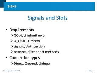 Signals and Slots
• Requirements
  QObject inheritance
  Q_OBJECT macro
  signals, slots section
  connect, disconnect methods
• Connection types
  Direct, Queued, Unique
 