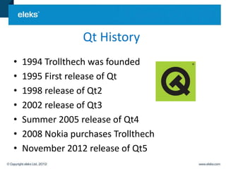 Qt History
•   1994 Trollthech was founded
•   1995 First release of Qt
•   1998 release of Qt2
•   2002 release of Qt3
•   Summer 2005 release of Qt4
•   2008 Nokia purchases Trollthech
•   November 2012 release of Qt5
 