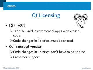 Qt Licensing
• LGPL v2.1
   Can be used in commercial apps with closed
   code
  Code changes in libraries must be shared
• Commercial version
  Code changes in libraries don’t have to be shared
  Customer support
 
